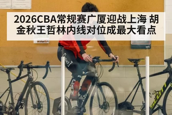 2026CBA常规赛广厦迎战上海 胡金秋王哲林内线对位成最大看点